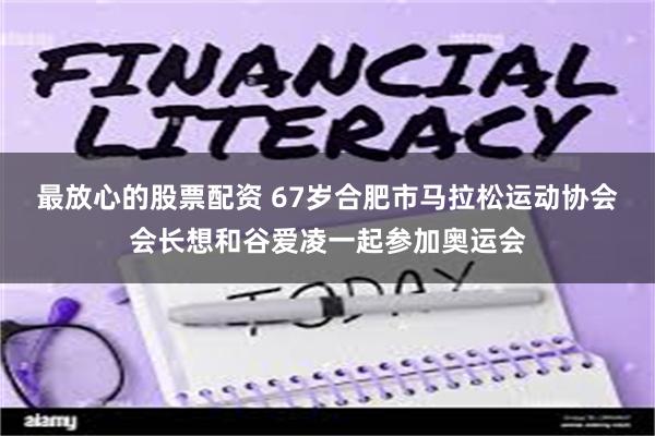 最放心的股票配资 67岁合肥市马拉松运动协会会长想和谷爱凌一起参加奥运会