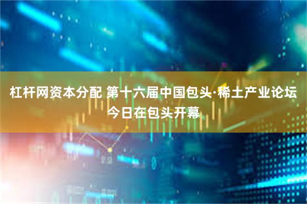 杠杆网资本分配 第十六届中国包头·稀土产业论坛今日在包头开幕