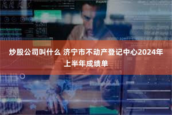 炒股公司叫什么 济宁市不动产登记中心2024年上半年成绩单