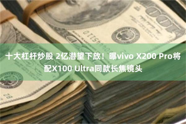 十大杠杆炒股 2亿潜望下放！曝vivo X200 Pro将配X100 Ultra同款长焦镜头