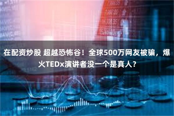 在配资炒股 超越恐怖谷！全球500万网友被骗，爆火TEDx演讲者没一个是真人？