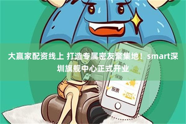 大赢家配资线上 打造专属密友聚集地！smart深圳旗舰中心正式开业