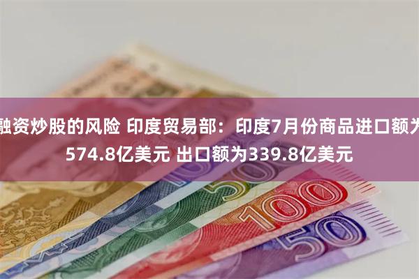 融资炒股的风险 印度贸易部：印度7月份商品进口额为574.8亿美元 出口额为339.8亿美元