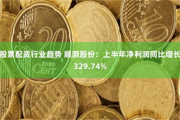 股票配资行业趋势 顺灏股份：上半年净利润同比增长329.74%