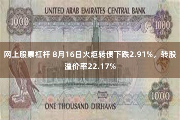 网上股票杠杆 8月16日火炬转债下跌2.91%，转股溢价率22.17%