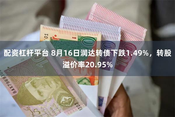 配资杠杆平台 8月16日润达转债下跌1.49%，转股溢价率20.95%