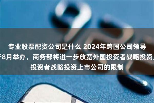 专业股票配资公司是什么 2024年跨国公司领导人青岛峰会将于8月举办，商务部将进一步放宽外国投资者战略投资上市公司的限制