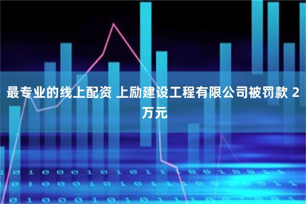 最专业的线上配资 上励建设工程有限公司被罚款 2 万元