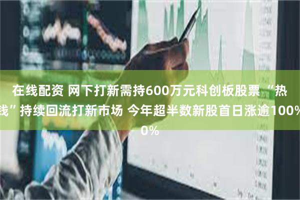 在线配资 网下打新需持600万元科创板股票 “热钱”持续回流打新市场 今年超半数新股首日涨逾100%