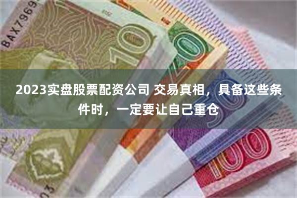 2023实盘股票配资公司 交易真相，具备这些条件时，一定要让自己重仓