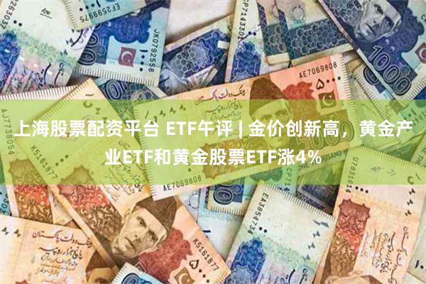 上海股票配资平台 ETF午评 | 金价创新高，黄金产业ETF和黄金股票ETF涨4%