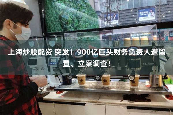 上海炒股配资 突发！900亿巨头财务负责人遭留置、立案调查！