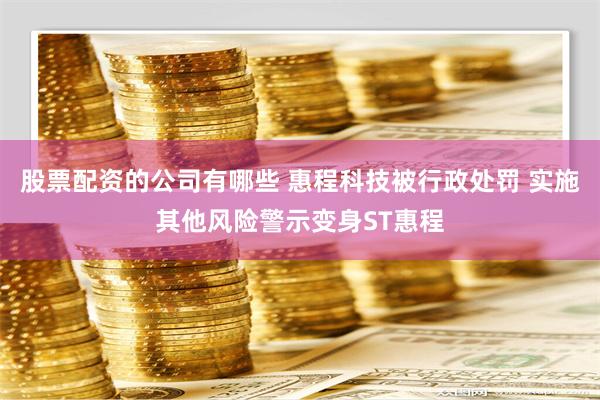 股票配资的公司有哪些 惠程科技被行政处罚 实施其他风险警示变身ST惠程