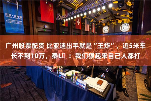 广州股票配资 比亚迪出手就是“王炸”，近5米车长不到10万，秦L​：我们狠起来自己人都打