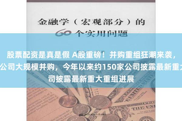 股票配资是真是假 A股重磅！并购重组狂潮来袭，1天内两家公司大规模并购，今年以来约150家公司披露最新重大重组进展