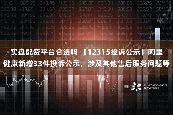 实盘配资平台合法吗 【12315投诉公示】阿里健康新增33件投诉公示，涉及其他售后服务问题等