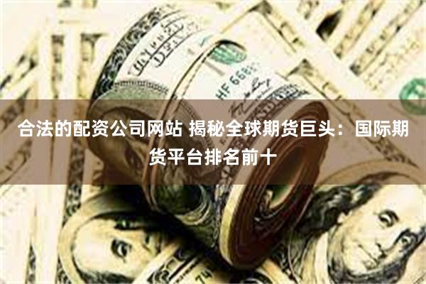 合法的配资公司网站 揭秘全球期货巨头：国际期货平台排名前十