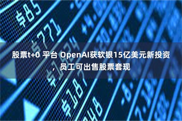 股票t+0 平台 OpenAI获软银15亿美元新投资，员工可出售股票套现