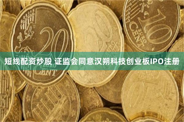 短线配资炒股 证监会同意汉朔科技创业板IPO注册