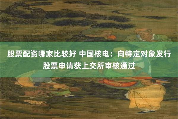 股票配资哪家比较好 中国核电：向特定对象发行股票申请获上交所审核通过