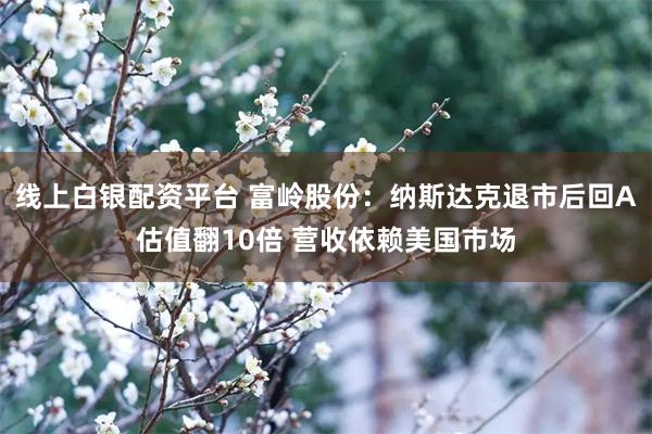 线上白银配资平台 富岭股份：纳斯达克退市后回A估值翻10倍 营收依赖美国市场