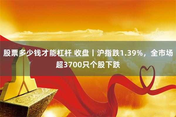 股票多少钱才能杠杆 收盘丨沪指跌1.39%，全市场超3700只个股下跌