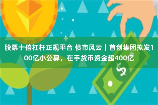 股票十倍杠杆正规平台 债市风云｜首创集团拟发100亿小公募，在手货币资金超400亿