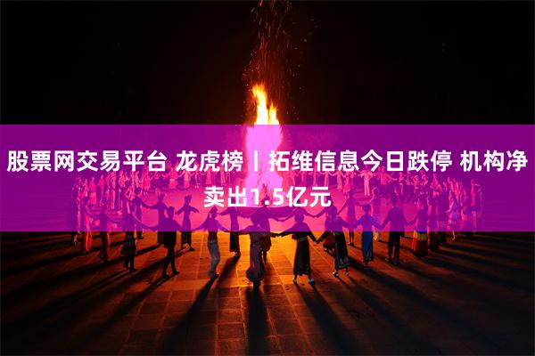 股票网交易平台 龙虎榜丨拓维信息今日跌停 机构净卖出1.5亿元