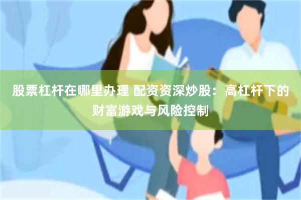 股票杠杆在哪里办理 配资资深炒股：高杠杆下的财富游戏与风险控制