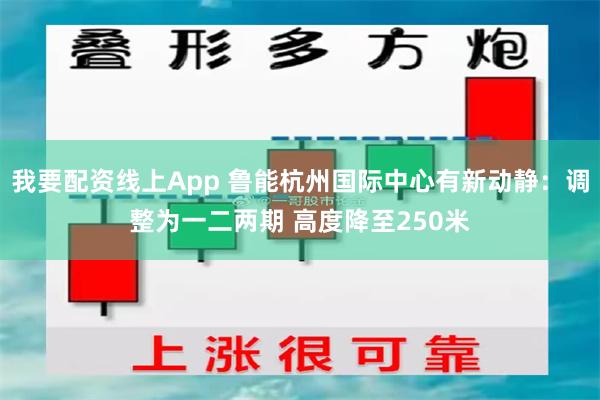 我要配资线上App 鲁能杭州国际中心有新动静：调整为一二两期 高度降至250米