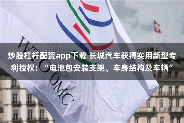 炒股杠杆配资app下载 长城汽车获得实用新型专利授权：“电池包安装支架、车身结构及车辆”