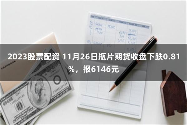 2023股票配资 11月26日瓶片期货收盘下跌0.81%，报6146元