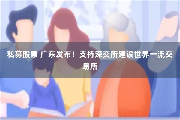 私募股票 广东发布！支持深交所建设世界一流交易所