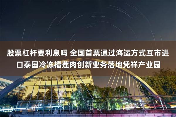 股票杠杆要利息吗 全国首票通过海运方式互市进口泰国冷冻榴莲肉创新业务落地凭祥产业园