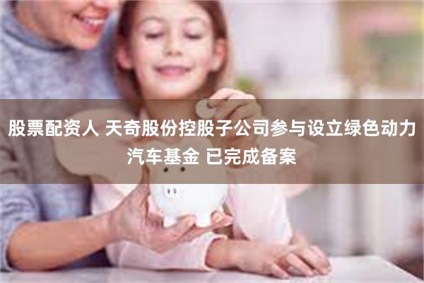 股票配资人 天奇股份控股子公司参与设立绿色动力汽车基金 已完成备案