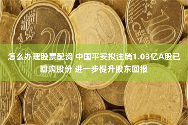 怎么办理股票配资 中国平安拟注销1.03亿A股已回购股份 进一步提升股东回报