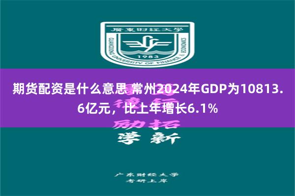 期货配资是什么意思 常州2024年GDP为10813.6亿元，比上年增长6.1%