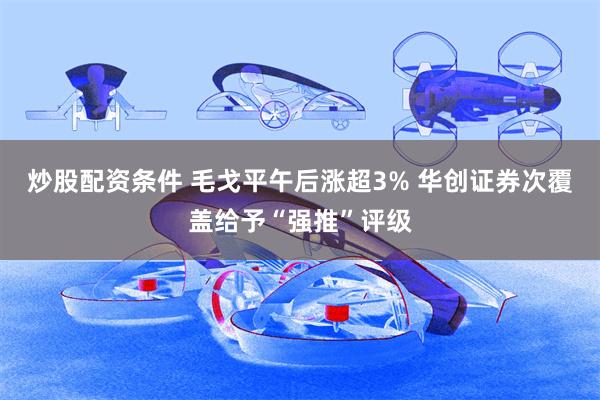 炒股配资条件 毛戈平午后涨超3% 华创证券次覆盖给予“强推”评级