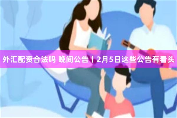 外汇配资合法吗 晚间公告丨2月5日这些公告有看头