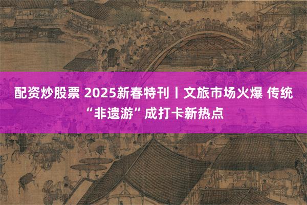 配资炒股票 2025新春特刊丨文旅市场火爆 传统“非遗游”成打卡新热点