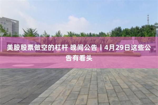 美股股票做空的杠杆 晚间公告丨4月29日这些公告有看头