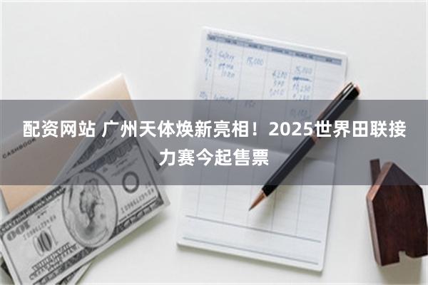配资网站 广州天体焕新亮相！2025世界田联接力赛今起售票