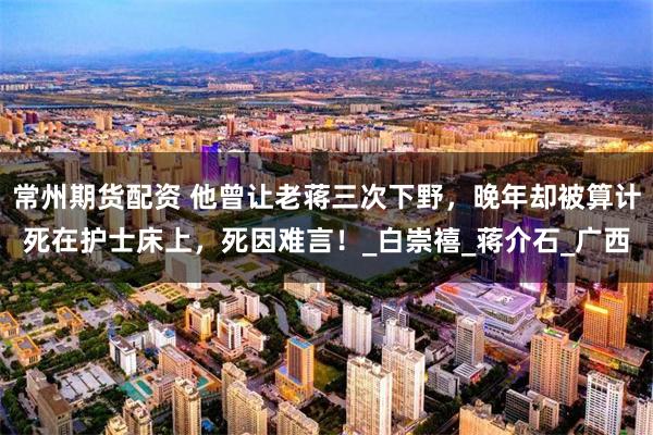 常州期货配资 他曾让老蒋三次下野，晚年却被算计死在护士床上，死因难言！_白崇禧_蒋介石_广西