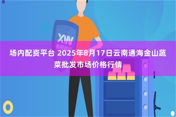场内配资平台 2025年8月17日云南通海金山蔬菜批发市场价格行情