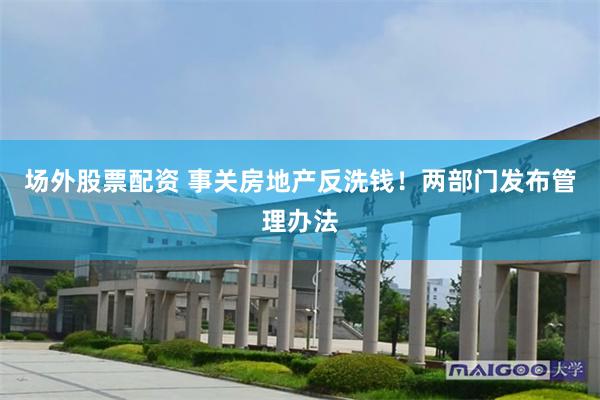 场外股票配资 事关房地产反洗钱！两部门发布管理办法