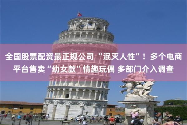 全国股票配资最正规公司 “泯灭人性”！多个电商平台售卖“幼女款”情趣玩偶 多部门介入调查