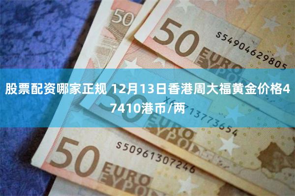股票配资哪家正规 12月13日香港周大福黄金价格47410港币/两