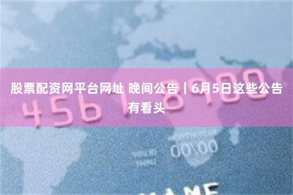 股票配资网平台网址 晚间公告｜6月5日这些公告有看头