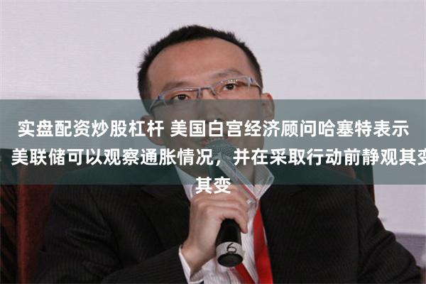 实盘配资炒股杠杆 美国白宫经济顾问哈塞特表示，美联储可以观察通胀情况，并在采取行动前静观其变