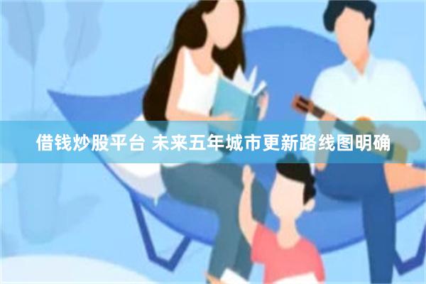 借钱炒股平台 未来五年城市更新路线图明确
